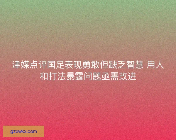 津媒点评国足表现勇敢但缺乏智慧 用人和打法暴露问题亟需改进 津媒点评国足表现勇敢但缺乏智慧 用人和打法暴露问题亟需改进