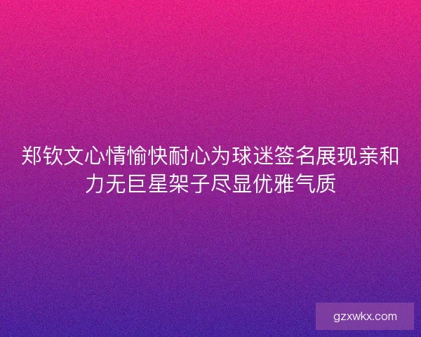 郑钦文心情愉快耐心为球迷签名展现亲和力无巨星架子尽显优雅气质
