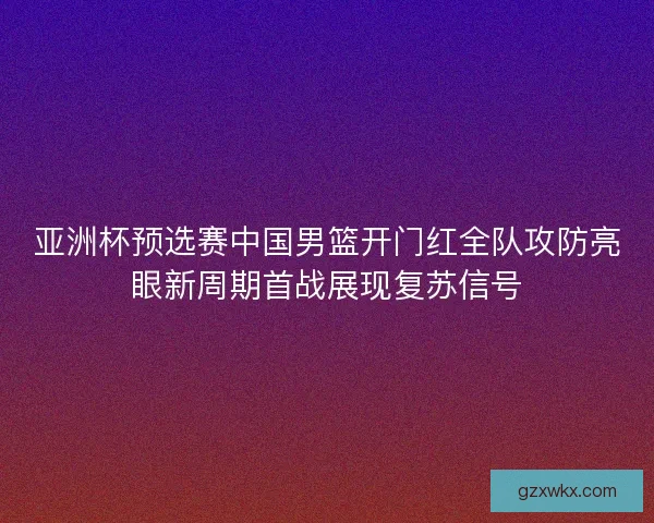 亚洲杯预选赛中国男篮开门红全队攻防亮眼新周期首战展现复苏信号 亚洲杯预选赛中国男篮开门红全队攻防亮眼新周期首战展现复苏信号