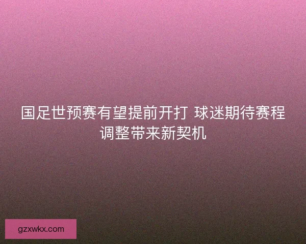 国足世预赛有望提前开打 球迷期待赛程调整带来新契机