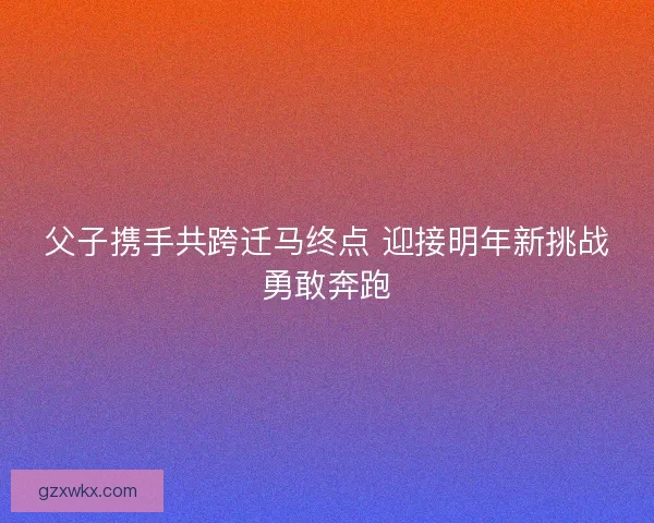 父子携手共跨迁马终点 迎接明年新挑战勇敢奔跑 父子携手共跨迁马终点 迎接明年新挑战勇敢奔跑