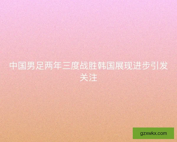 中国男足两年三度战胜韩国展现进步引发关注 中国男足两年三度战胜韩国展现进步引发关注