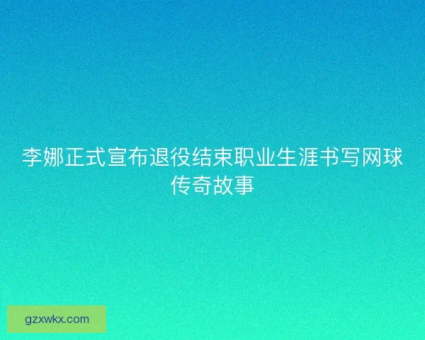 李娜正式宣布退役结束职业生涯书写网球传奇故事