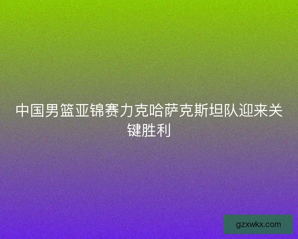 中国男篮亚锦赛力克哈萨克斯坦队迎来关键胜利