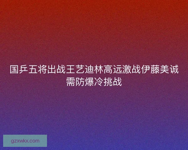国乒五将出战王艺迪林高远激战伊藤美诚需防爆冷挑战