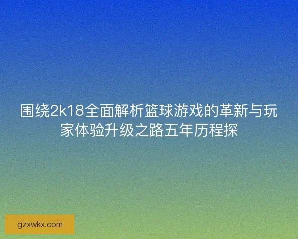 围绕2k18全面解析篮球游戏的革新与玩家体验升级之路五年历程探