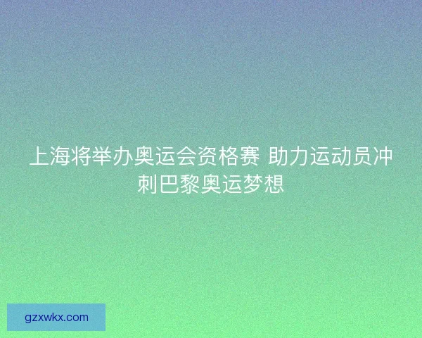 上海将举办奥运会资格赛 助力运动员冲刺巴黎奥运梦想