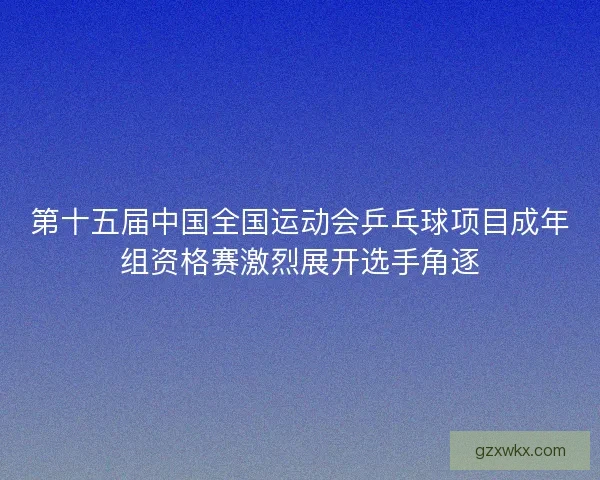第十五届中国全国运动会乒乓球项目成年组资格赛激烈展开选手角逐 第十五届中国全国运动会乒乓球项目成年组资格赛激烈展开选手角逐